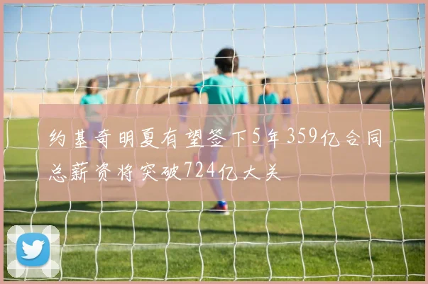 约基奇明夏有望签下5年359亿合同总薪资将突破724亿大关
