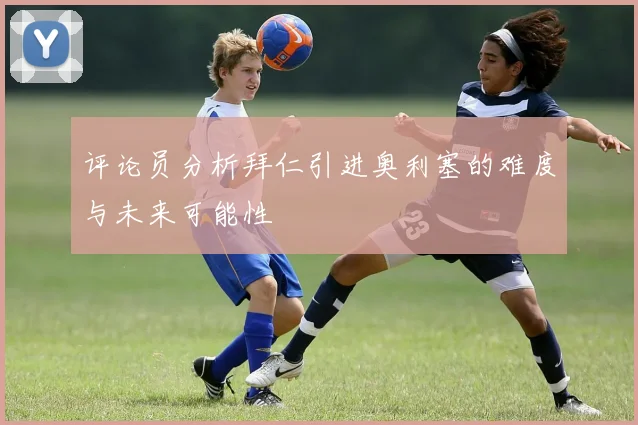 评论员分析拜仁引进奥利塞的难度与未来可能性