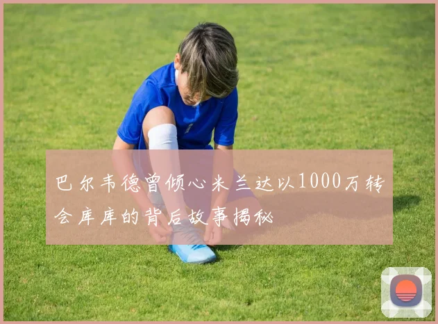 巴尔韦德曾倾心米兰达以1000万转会库库的背后故事揭秘