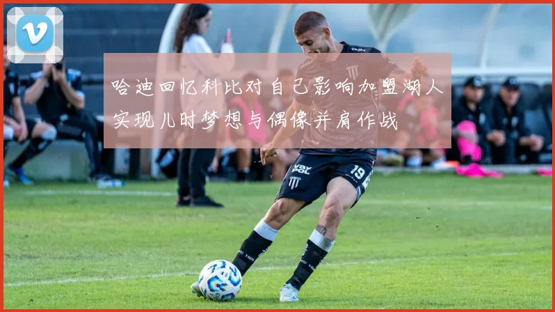 哈迪回忆科比对自己影响加盟湖人实现儿时梦想与偶像并肩作战