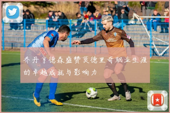 乔丹亨德森盛赞莫德里奇职业生涯的卓越成就与影响力