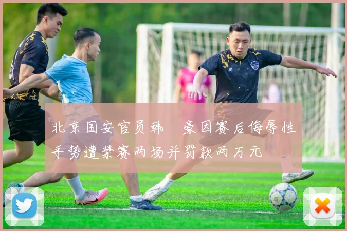 北京国安官员韩瑀豪因赛后侮辱性手势遭禁赛两场并罚款两万元