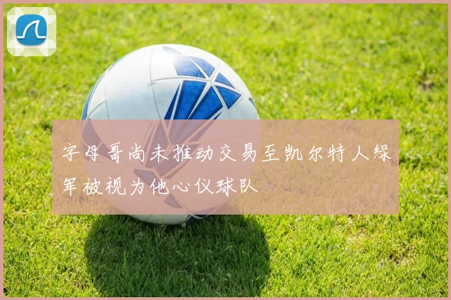 字母哥尚未推动交易至凯尔特人绿军被视为他心仪球队