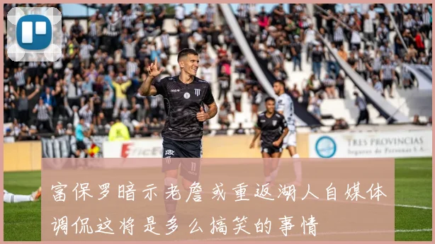 富保罗暗示老詹或重返湖人自媒体调侃这将是多么搞笑的事情