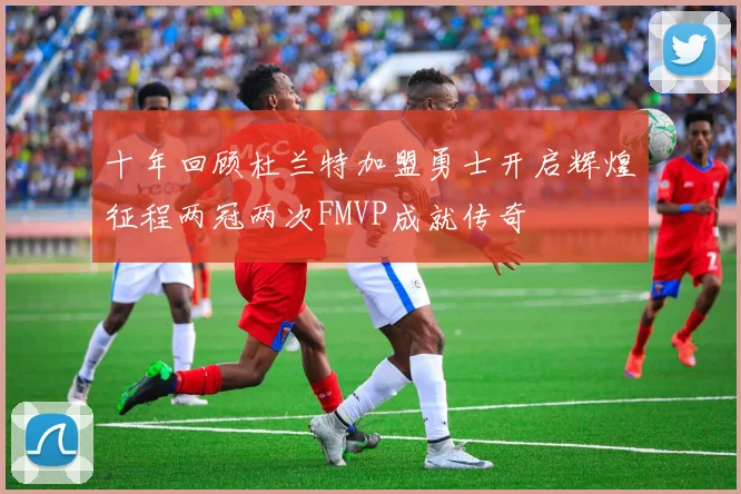 十年回顾杜兰特加盟勇士开启辉煌征程两冠两次FMVP成就传奇