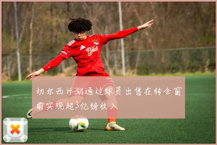 切尔西计划通过球员出售在转会窗前实现超3亿镑收入